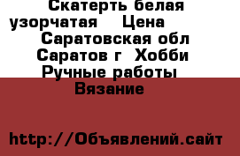 Скатерть белая узорчатая. › Цена ­ 10 000 - Саратовская обл., Саратов г. Хобби. Ручные работы » Вязание   